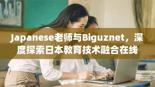 Japanese老师与Biguznet,深度探索日本教育技术融合在线学习的奥秘