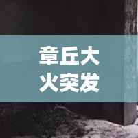 章丘大火突发,紧急救援行动迅速启动,现场情况牵动人心
