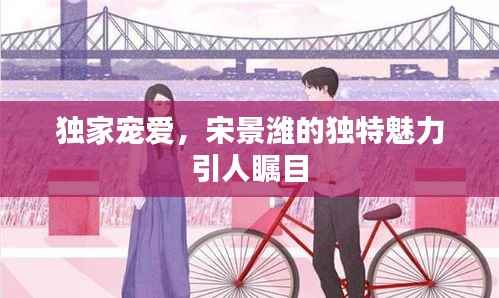 独家宠爱,宋景潍的独特魅力引人瞩目