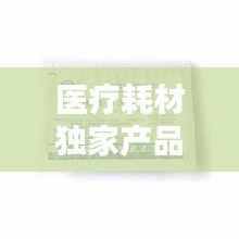 医疗耗材独家产品,医疗耗材新品种