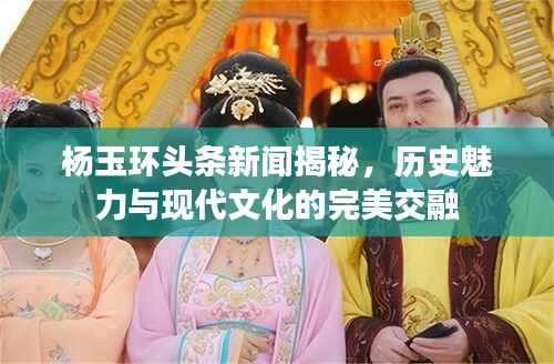 杨玉环头条新闻揭秘,历史魅力与现代文化的完美交融