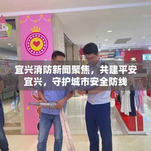 宜兴消防新闻聚焦,共建平安宜兴,守护城市安全防线