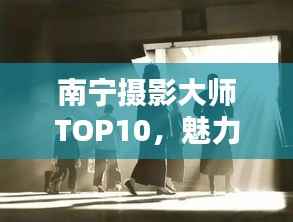 南宁摄影大师TOP10,魅力与技艺揭秘
