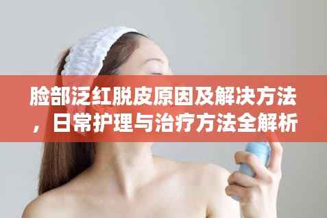 脸部泛红脱皮原因及解决方法，日常护理与治疗方法全解析