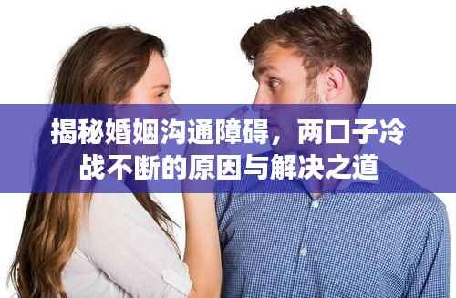 揭秘婚姻沟通障碍,两口子冷战不断的原因与解决之道